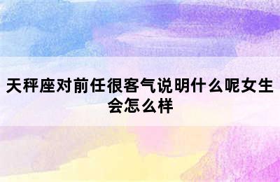 天秤座对前任很客气说明什么呢女生会怎么样