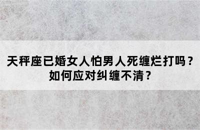 天秤座已婚女人怕男人死缠烂打吗？如何应对纠缠不清？