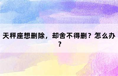 天秤座想删除，却舍不得删？怎么办？