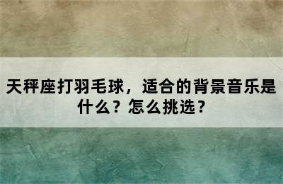 天秤座打羽毛球，适合的背景音乐是什么？怎么挑选？