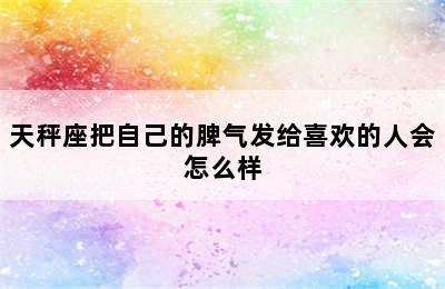 天秤座把自己的脾气发给喜欢的人会怎么样