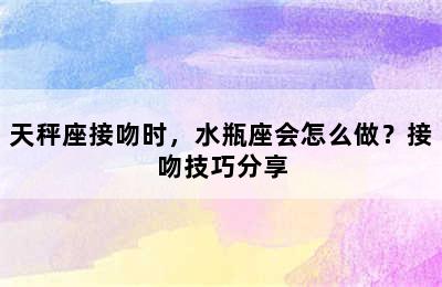 天秤座接吻时，水瓶座会怎么做？接吻技巧分享