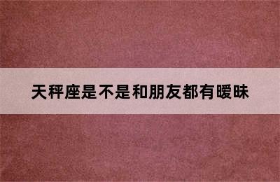 天秤座是不是和朋友都有暧昧