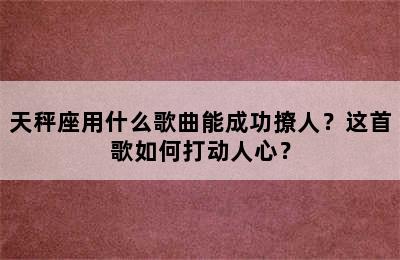 天秤座用什么歌曲能成功撩人？这首歌如何打动人心？