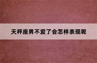 天秤座男不爱了会怎样表现呢