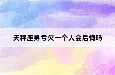 天秤座男亏欠一个人会后悔吗