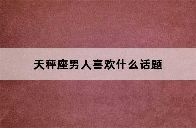 天秤座男人喜欢什么话题