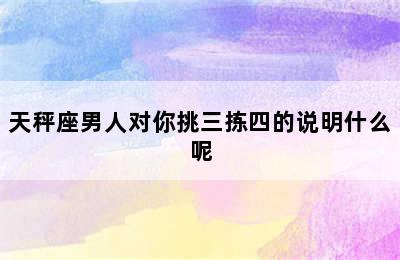 天秤座男人对你挑三拣四的说明什么呢