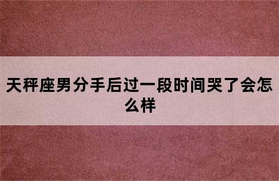 天秤座男分手后过一段时间哭了会怎么样