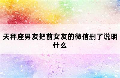 天秤座男友把前女友的微信删了说明什么