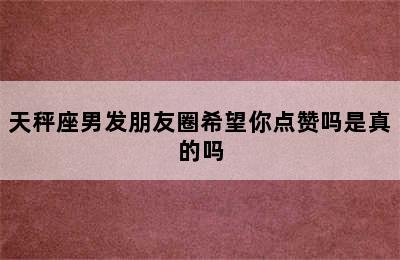 天秤座男发朋友圈希望你点赞吗是真的吗