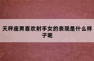 天秤座男喜欢射手女的表现是什么样子呢