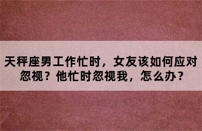 天秤座男工作忙时，女友该如何应对忽视？他忙时忽视我，怎么办？