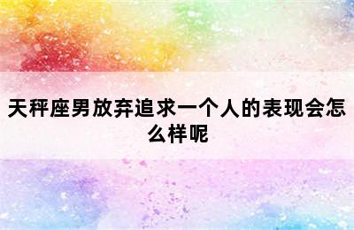 天秤座男放弃追求一个人的表现会怎么样呢