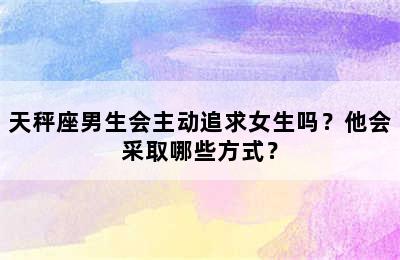 天秤座男生会主动追求女生吗？他会采取哪些方式？
