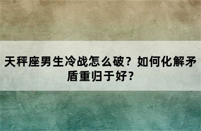 天秤座男生冷战怎么破？如何化解矛盾重归于好？