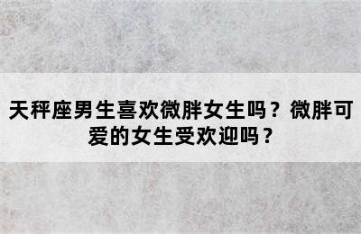 天秤座男生喜欢微胖女生吗？微胖可爱的女生受欢迎吗？