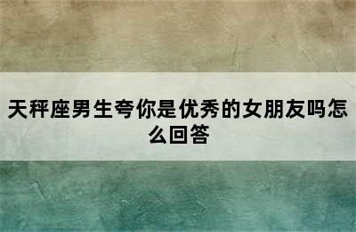 天秤座男生夸你是优秀的女朋友吗怎么回答