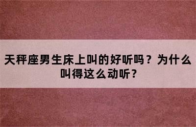天秤座男生床上叫的好听吗？为什么叫得这么动听？