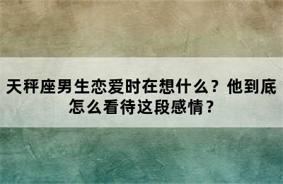 天秤座男生恋爱时在想什么？他到底怎么看待这段感情？