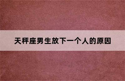 天秤座男生放下一个人的原因