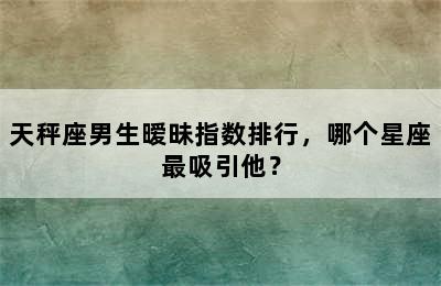 天秤座男生暧昧指数排行，哪个星座最吸引他？