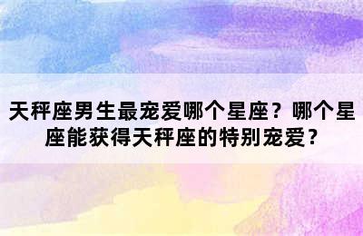 天秤座男生最宠爱哪个星座？哪个星座能获得天秤座的特别宠爱？