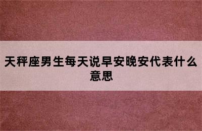 天秤座男生每天说早安晚安代表什么意思