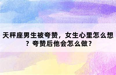 天秤座男生被夸赞，女生心里怎么想？夸赞后他会怎么做？