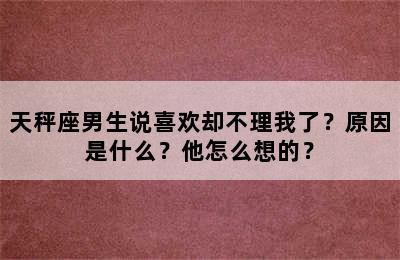 天秤座男生说喜欢却不理我了？原因是什么？他怎么想的？