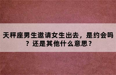 天秤座男生邀请女生出去，是约会吗？还是其他什么意思？