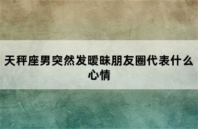 天秤座男突然发暧昧朋友圈代表什么心情