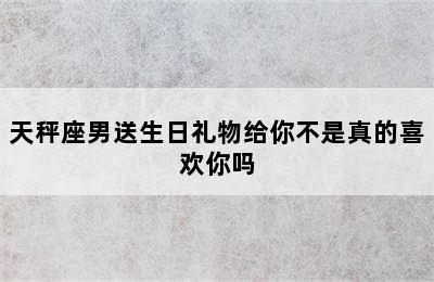 天秤座男送生日礼物给你不是真的喜欢你吗