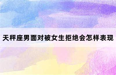 天秤座男面对被女生拒绝会怎样表现