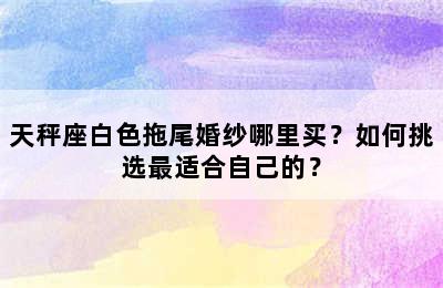 天秤座白色拖尾婚纱哪里买？如何挑选最适合自己的？
