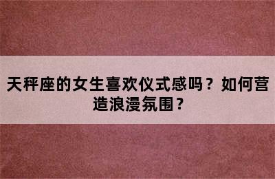 天秤座的女生喜欢仪式感吗？如何营造浪漫氛围？