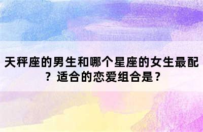 天秤座的男生和哪个星座的女生最配？适合的恋爱组合是？