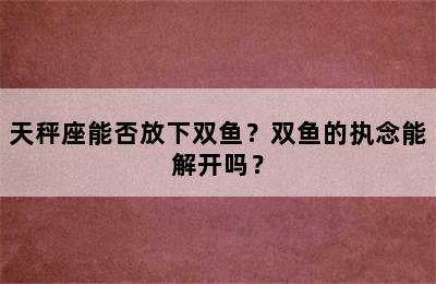 天秤座能否放下双鱼？双鱼的执念能解开吗？