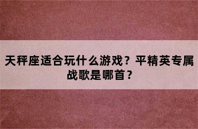 天秤座适合玩什么游戏？平精英专属战歌是哪首？