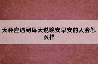 天秤座遇到每天说晚安早安的人会怎么样