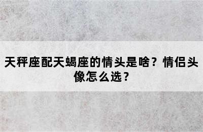 天秤座配天蝎座的情头是啥？情侣头像怎么选？