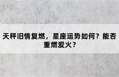 天秤旧情复燃，星座运势如何？能否重燃爱火？