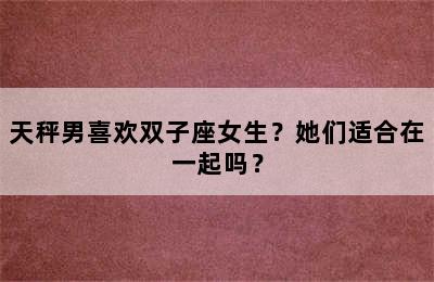 天秤男喜欢双子座女生？她们适合在一起吗？