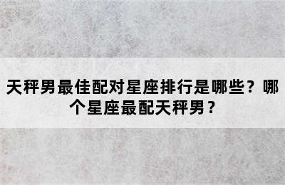 天秤男最佳配对星座排行是哪些？哪个星座最配天秤男？