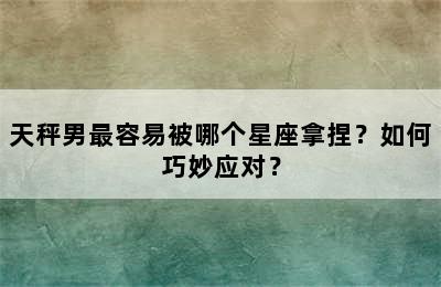 天秤男最容易被哪个星座拿捏？如何巧妙应对？