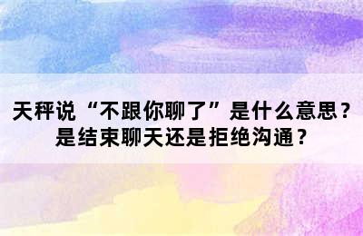 天秤说“不跟你聊了”是什么意思？是结束聊天还是拒绝沟通？