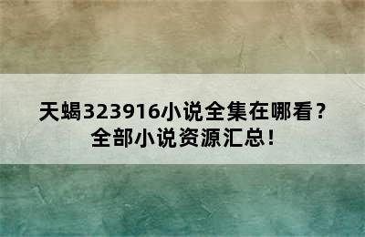 天蝎323916小说全集在哪看？全部小说资源汇总！