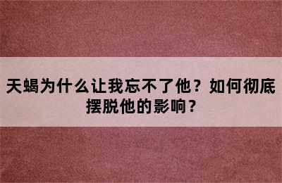 天蝎为什么让我忘不了他？如何彻底摆脱他的影响？