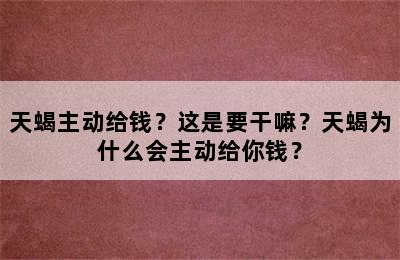 天蝎主动给钱？这是要干嘛？天蝎为什么会主动给你钱？