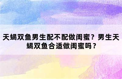 天蝎双鱼男生配不配做闺蜜？男生天蝎双鱼合适做闺蜜吗？